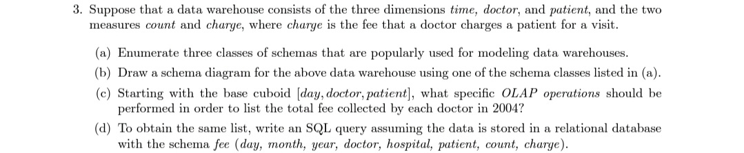 3. Suppose that a data warehouse consists of the three dimensions time, doctor, and patient, and the two
measures count and charge, where charge is the fee that a doctor charges a patient for a visit.
(a) Enumerate three classes of schemas that are popularly used for modeling data warehouses.
(b) Draw a schema diagram for the above data warehouse using one of the schema classes listed in (a).
(c) Starting with the base cuboid [day, doctor, patient], what specific OLAP operations should be
performed in order to list the total fee collected by each doctor in 2004?
(d) To obtain the same list, write an SQL query assuming the data is stored in a relational database
with the schema fee (day, month, year, doctor, hospital, patient, count, charge).
