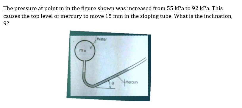 The pressure at point m in the figure shown was increased from 55 kPa to 92 kPa. This
causes the top level of mercury to move 15 mm in the sloping tube. What is the inclination,
9?
Water
mo
YMercury

