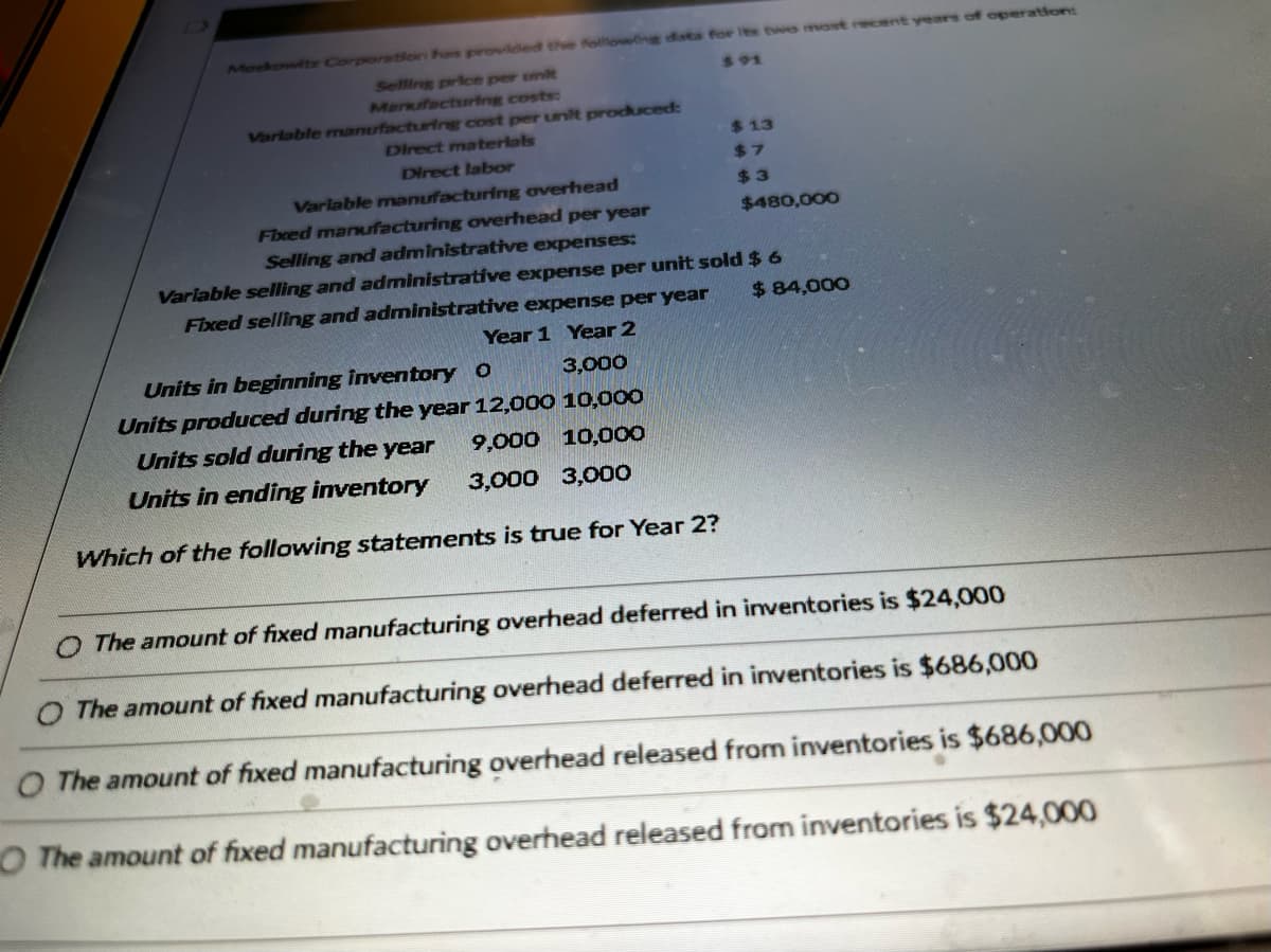 Moskowitz Corporation has provided the following data for its two most recent years of operation:
Selling price per unit
891
Manufacturing costs:
Variable manufacturing cost per unit produced:
Direct materials
Direct labor
Variable manufacturing overhead
Fixed manufacturing overhead per year
Selling and administrative expenses:
$13
$7
$3
Units in beginning inventory O
3,000
Units produced during the year 12,000 10,000
Units sold during the year
9,000 10,000
Units in ending inventory
3,000 3,000
Which of the following statements is true for Year 2?
$480,000
Variable selling and administrative expense per unit sold $ 6
Fixed selling and administrative expense per year
Year 1 Year 2
$ 84,000
The amount of fixed manufacturing overhead deferred in inventories is $24,000
The amount of fixed manufacturing overhead deferred in inventories is $686,000
O The amount of fixed manufacturing overhead released from inventories is $686,000
O The amount of fixed manufacturing overhead released from inventories is $24,000