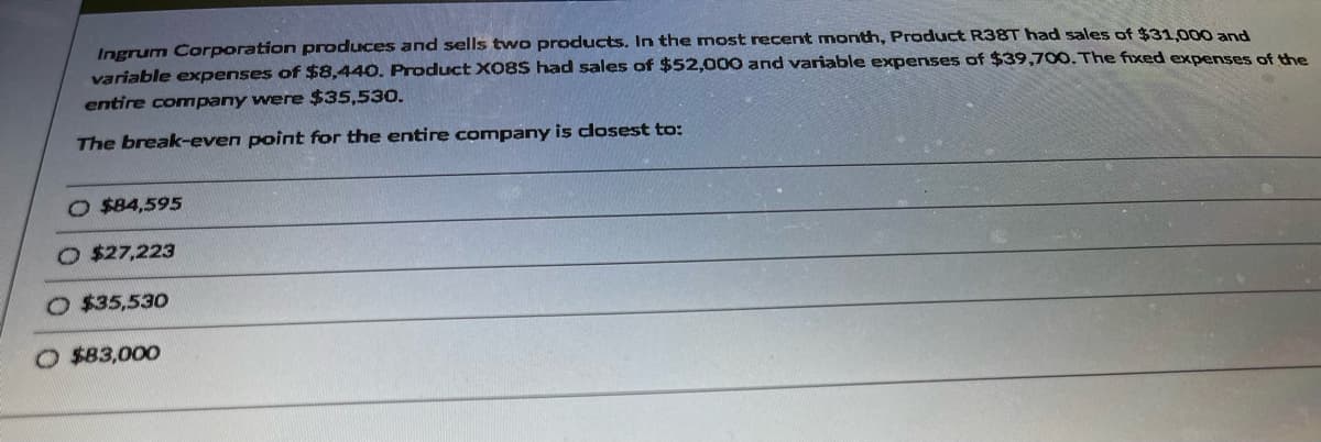 Ingrum Corporation produces and sells two products. In the most recent month, Product R38T had sales of $31,000 and
variable expenses of $8,440. Product X08S had sales of $52,000 and variable expenses of $39,700. The fixed expenses of the
entire company were $35,530.
The break-even point for the entire company is closest to:
O $84,595
$27,223
$35,530
O $83,000