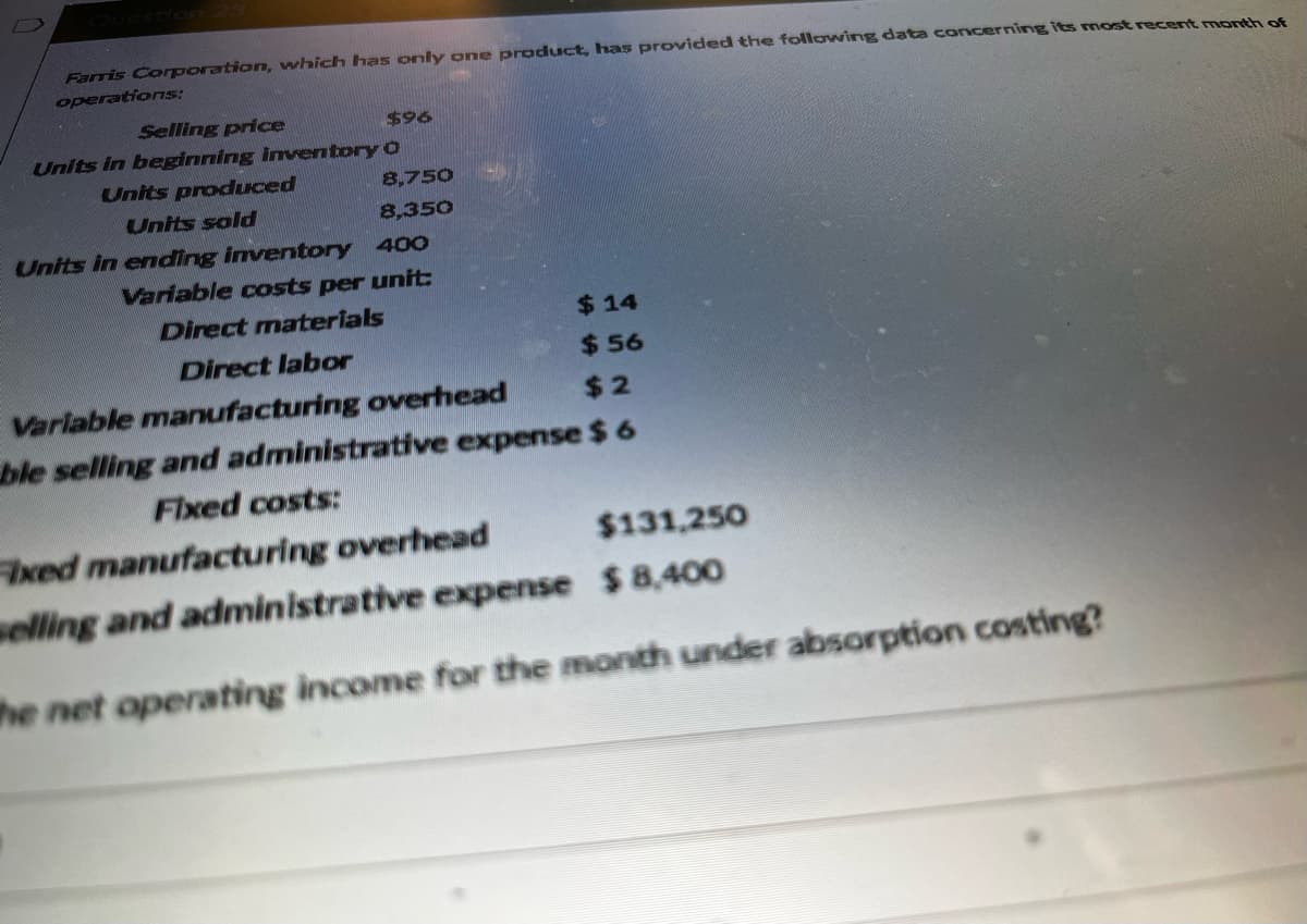 Farris Corporation, which has only one product, has provided the following data concerning its most recent month of
operations:
Selling price
Units in beginning inventory
Units produced
Units sold
$96
O
8,750
8,350
Units in ending inventory 400
Variable costs per unit:
Direct materials
$14
Direct labor
$56
Variable manufacturing overhead
$2
ble selling and administrative expense $ 6
Fixed costs:
Fixed manufacturing overhead
$131,250
selling and administrative expense $8,400
The net operating income for the month under absorption costing?