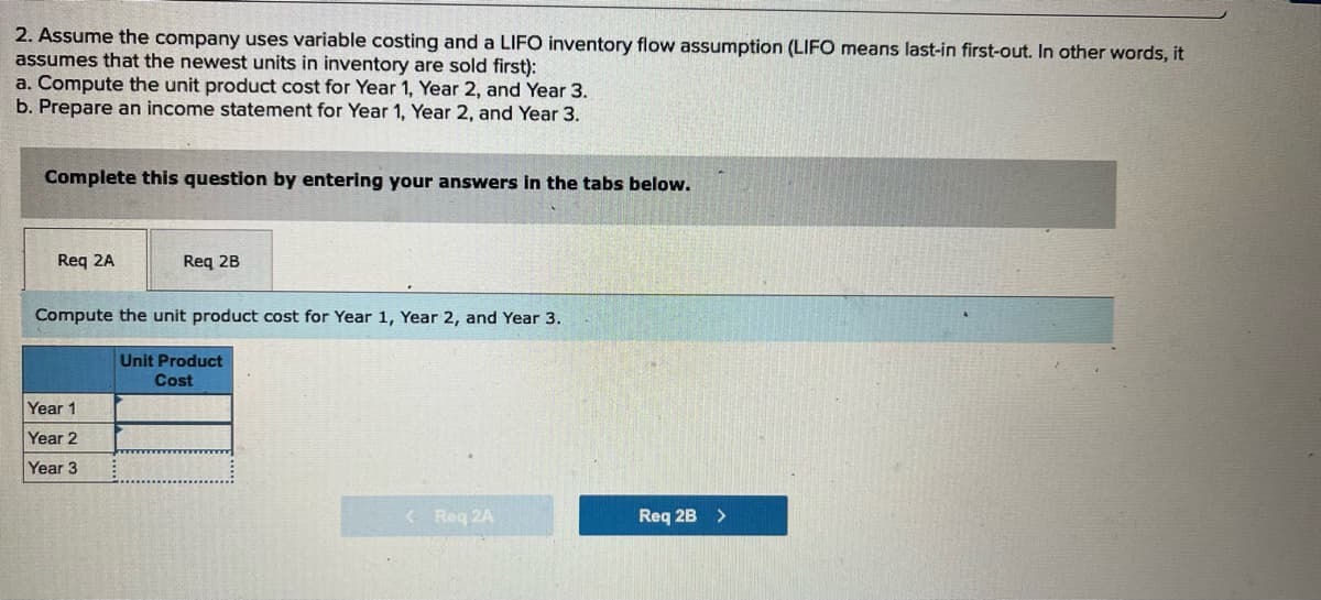 2. Assume the company uses variable costing and a LIFO inventory flow assumption (LIFO means last-in first-out. In other words, it
assumes that the newest units in inventory are sold first):
a. Compute the unit product cost for Year 1, Year 2, and Year 3.
b. Prepare an income statement for Year 1, Year 2, and Year 3.
Complete this question by entering your answers in the tabs below.
Req 2A
Req 2B
Compute the unit product cost for Year 1, Year 2, and Year 3.
Unit Product
Cost
Year 1
Year 2
Year 3
< Req 2A
Req 2B >