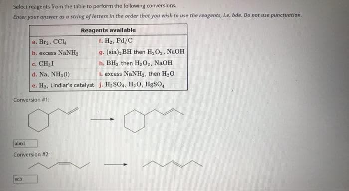 Select reagents from the table to perform the following conversions.
Enter your answer as a string of letters in the order that you wish to use the reagents, L.e. bde. Do not use punctuation.
Conversion #1:
abcd
Reagents available
a. Br₂, CCl4
f. H₂, Pd/C
b. excess NaNH,
g. (sia), BH then H₂O₂, NaOH
C. CH₂I
h. BHs then H₂O₂, NaOH
d. Na, NH3 (1)
i. excess NaNH₂, then H₂O
e. H₂, Lindlar's catalyst j. H₂SO4, H₂O, HgSO,
Conversion #2:
ech
-