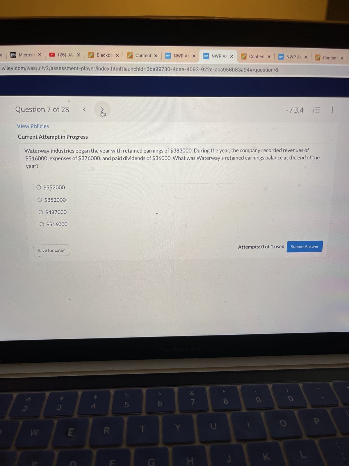 X Bb Microso X
(26) JA X
Blackbo X
Content X WP NWP As X WP NWP As X
.wiley.com/was/ui/v2/assessment-player/index.html?launchld=3ba99730-4dee-4093-922e-aca956b83a94#/question/6
Question 7 of 28
<.
-/3.4 =
View Policies
Current Attempt in Progress
Waterway Industries began the year with retained earnings of $383000. During the year, the company recorded revenues of
$516000, expenses of $376000, and paid dividends of $36000. What was Waterway's retained earnings balance at the end of the
year?
O $552000
O $852000
O $487000
O $516000
Save for Later
Attempts: 0 of 1 used Submit Answer
3
2
W
E
C
$
4
R
%
5
S
MacBook Pro
&
7
Y
H
U
J
Content X WP NWP As X
K
Content X