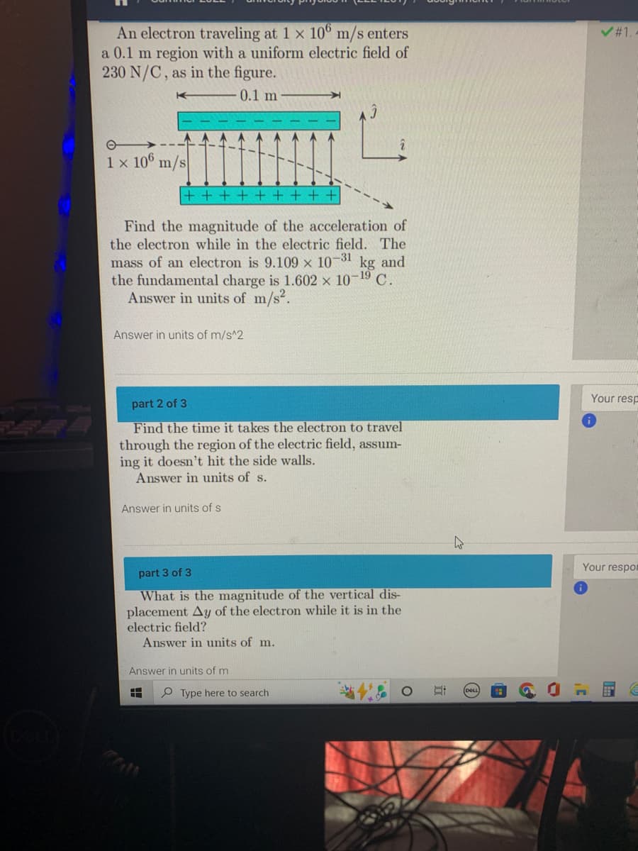 An electron traveling at 1 x 106 m/s enters
a 0.1 m region with a uniform electric field of
230 N/C, as in the figure.
0.1 m
O
1 x 106 m/s
+++++++++
Find the magnitude of the acceleration of
the electron while in the electric field. The
mass of an electron is 9.109 x 10-31
kg and
the fundamental charge is 1.602 × 10-1⁹ C.
Answer in units of m/s².
Answer in units of m/s^2
part 2 of 3
Find the time it takes the electron to travel
through the region of the electric field, assum-
ing it doesn't hit the side walls.
Answer in units of s.
Answer in units of s
part 3 of 3
What is the magnitude of the vertical dis-
placement Ay of the electron while it is in the
electric field?
Answer in units of m.
Answer in units of m
8
Type here to search
&
O
✓#1.-
3'
Your resp
Your respon
E