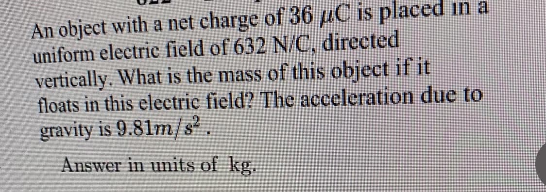 An object with a net charge of 36 µC is placed in a
uniform electric field of 632 N/C, directed
vertically. What is the mass of this object if it
floats in this electric field? The acceleration due to
gravity is 9.81m/s².
Answer in units of kg.