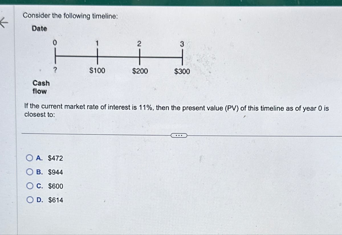 Consider the following timeline:
Date
Cash
flow
0
?
1
OA. $472
B. $944
C. $600
D. $614
$100
2
$200
3
$300
If the current market rate of interest is 11%, then the present value (PV) of this timeline as of year 0 is
closest to: