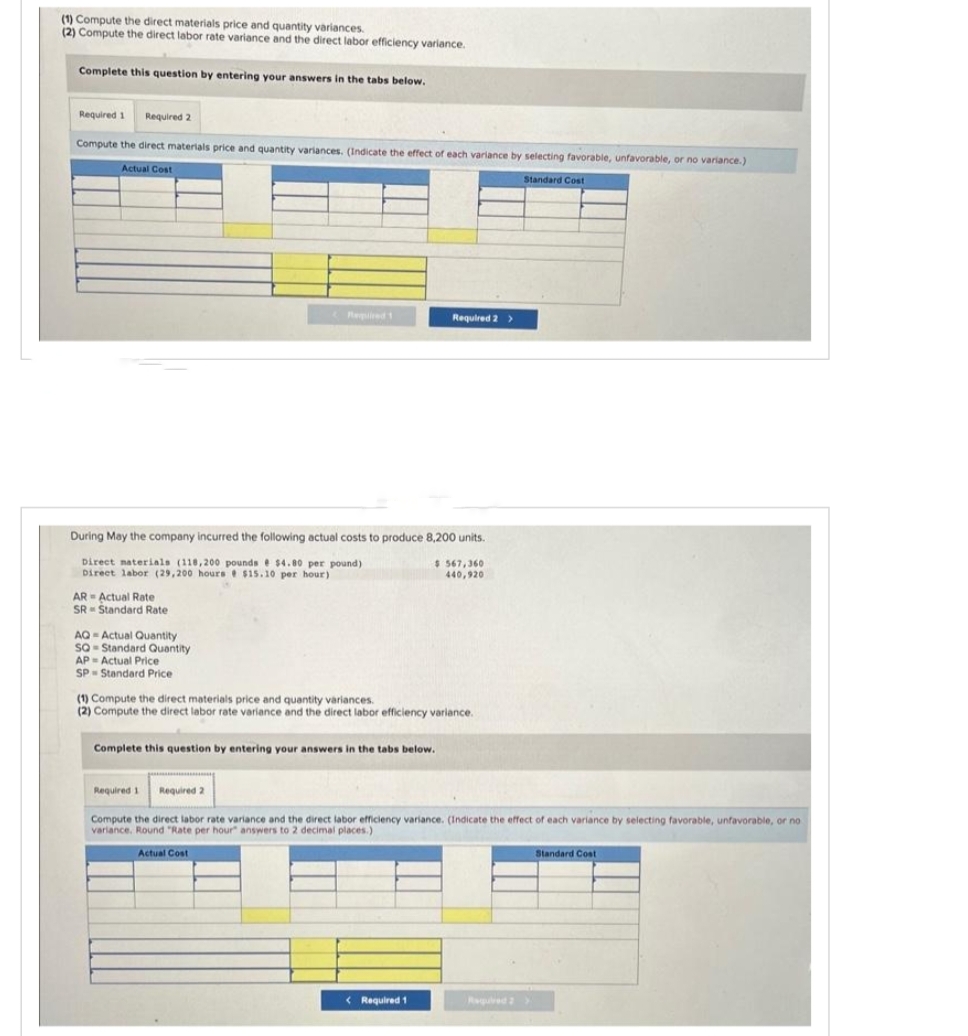 (1) Compute the direct materials price and quantity variances.
(2) Compute the direct labor rate variance and the direct labor efficiency variance.
Complete this question by entering your answers in the tabs below.
Required 1 Required 2
Compute the direct materials price and quantity variances. (Indicate the effect of each variance by selecting favorable, unfavorable, or no variance.)
Actual Cost
Standard Cost
AR Actual Rate
SR Standard Rate
Required 1
During May the company incurred the following actual costs to produce 8,200 units.
Direct materials (118,200 pounds $4.80 per pound)
Direct labor (29,200 hours $15.10 per hour)
$ 567,360
440,920
AQ-Actual Quantity
SQ Standard Quantity
AP Actual Price
SP Standard Price
Required 2 >
(1) Compute the direct materials price and quantity variances.
(2) Compute the direct labor rate variance and the direct labor efficiency variance.
Complete this question by entering your answers in the tabs below.
Required 1 Required 2
Compute the direct labor rate variance and the direct labor efficiency variance. (Indicate the effect of each variance by selecting favorable, unfavorable, or no
variance. Round "Rate per hour answers to 2 decimal places.)
Actual Cost
< Required 1
Standard Cost