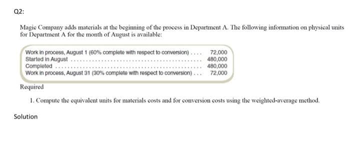 Q2:
Magic Company adds materials at the beginning of the process in Department A. The following information on physical units
for Department A for the month of August is available:
Work in process, August 1 (60% complete with respect to conversion)....
Started in August.
Completed
Work in process, August 31 (30% complete with respect to conversion).
72,000
480,000
480,000
72,000
Required
1. Compute the equivalent units for materials costs and for conversion costs using the weighted-average method.
Solution