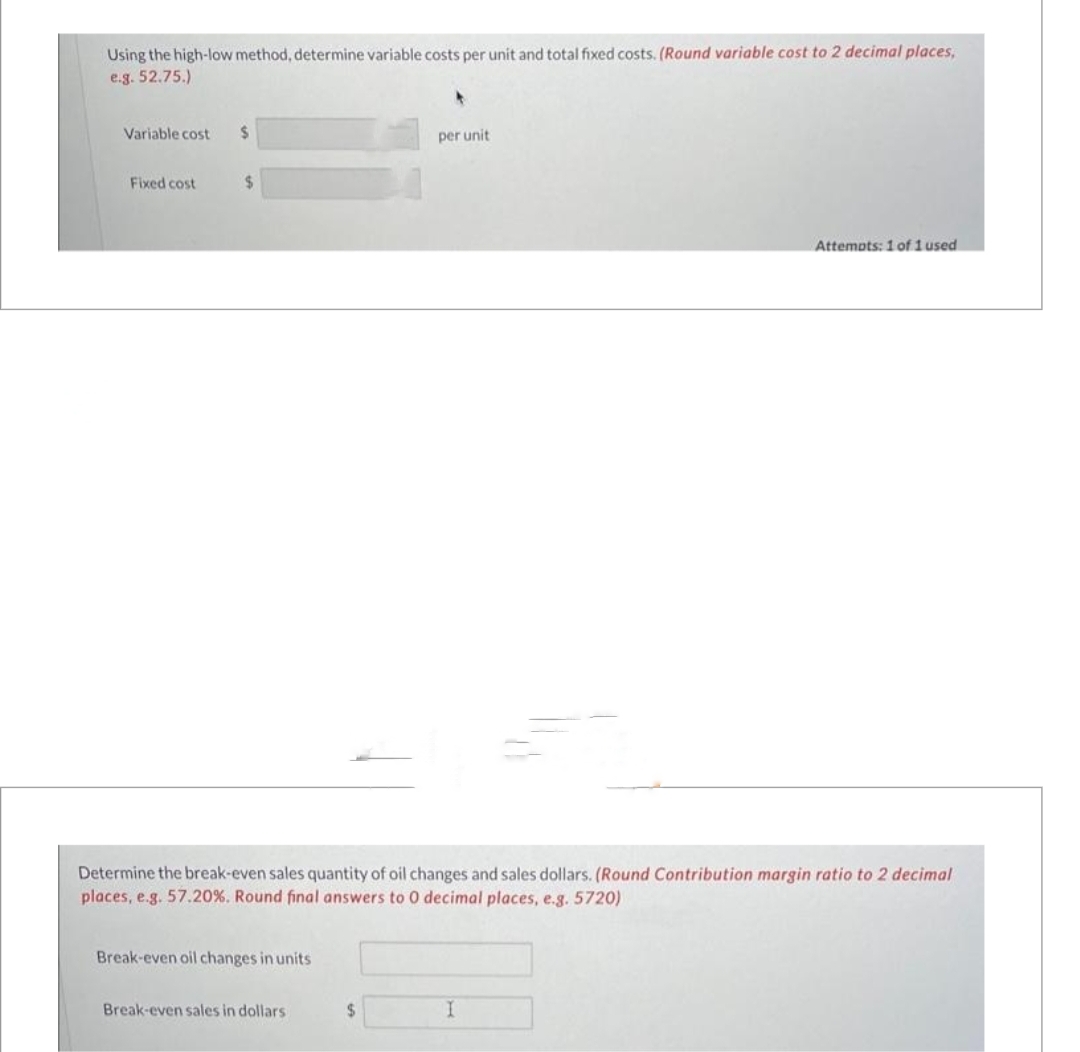 Using the high-low method, determine variable costs per unit and total fixed costs. (Round variable cost to 2 decimal places,
e.g. 52.75.)
Variable cost $
Fixed cost
$
Break-even oil changes in units
Determine the break-even sales quantity of oil changes and sales dollars. (Round Contribution margin ratio
places, e.g. 57.20 %. Round final answers to 0 decimal places, e.g. 5720)
Break-even sales in dollars
per unit
$
Attempts: 1 of 1 used
I
2 decimal