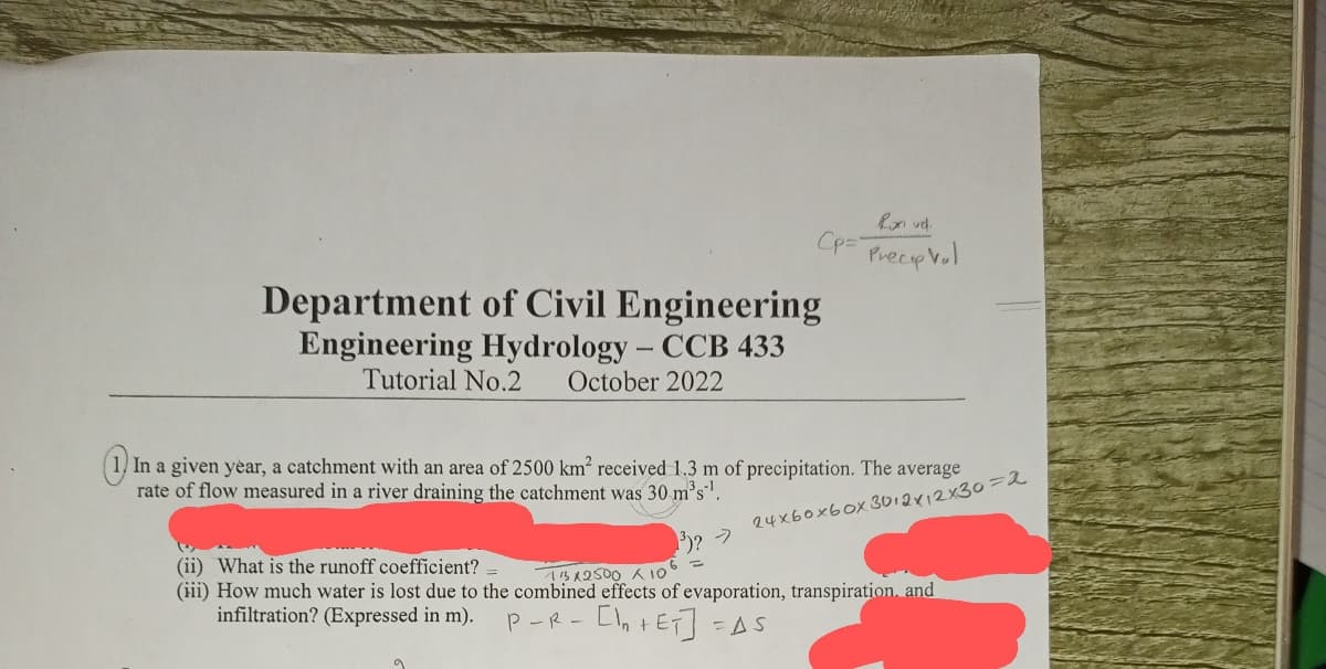 Ron vel.
CP= Precip Vol
Department of Civil Engineering
Engineering Hydrology - CCB 433
Tutorial No.2 October 2022
In a given year, a catchment with an area of 2500 km² received 1.3 m of precipitation. The average
rate of flow measured in a river draining the catchment was 30 m³s¹.
24xboxbox 3012х12х30=2
³)? >
(ii) What is the runoff coefficient?
(iii) How much water is lost due to the combined effects of evaporation, transpiration, and
11x2500 × 106 =
infiltration? (Expressed in m).
P-R- [1₂ +ET] =AS