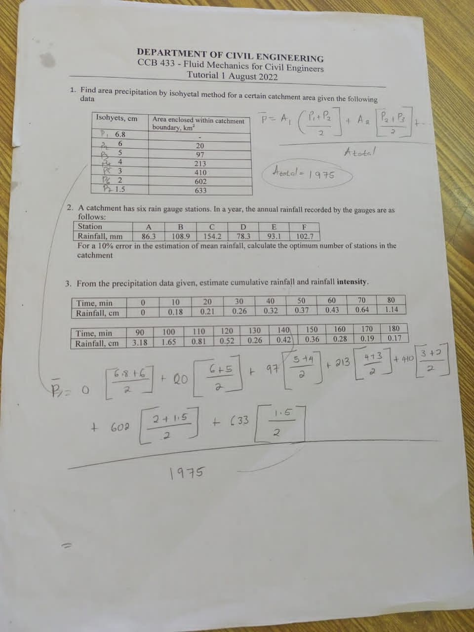 1. Find area precipitation by isohyetal method for a certain catchment area given the following
data
Isohyets, cm
P 6.8
5
4
PS 3
12/2
P1.5
DEPARTMENT OF CIVIL ENGINEERING
CCB 433 - Fluid Mechanics for Civil Engineers
Tutorial 1 August 2022
0
Time, min
Rainfall, em
+ 602
Area enclosed within catchment
boundary, km
2. A catchment has six rain gauge stations. In a year, the annual rainfall recorded by the gauges are as
follows:
Station
10
0
A
F
Rainfall, mm
86.3
102.7
For a 10% error in the estimation of mean rainfall, calculate the optimum number of stations in the
catchment
90
3.18
6816
3. From the precipitation data given, estimate cumulative rainfall and rainfall intensity.
Time, min
40
60
50
0.32 0.37 0.43
Rainfall, cm
-
B
C
D
108.9 154.2 78.3
10
0.18
20
97
213
410
602
633
100
1.65
+00
2+15
2
20
0.21
1975
30
0.26
120 130
0.26
110
0.81 0.52
6+5
2
P = A₁
Athal-1975
P₂
• (Pi+ P² ] + An [Po+Pr+
A₂
Atotal
+ (33
E
93.1
+97
140
0.42
2
150
0.36
5+4
70
80
0.64 1.14
160 170
0.28
0.19
+ 213
413
2
180
0.17
+440
3+2
2