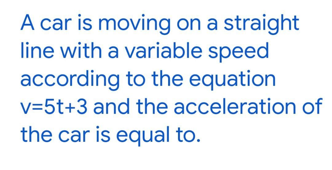A car is moving on a straight
line with a variable speed
according to the equation
v=5t+3 and the acceleration of
the car is equal to.