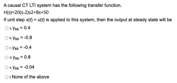 A causal CT LTI system has the following transfer function.
H(s)=20(s-2)s2+8s+50
If unit step x(t) = u(t) is applied to this system, then the output at steady state will be
a. Yss = 0.4
O b. Yss = -0.8
c.Yss = -0.4
C.
O d. Yss = 0.8
e. Yss = -0.04
O f. None of the above