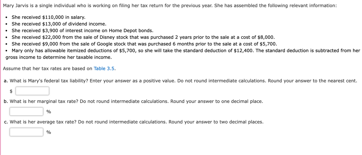 Mary Jarvis is a single individual who is working on filing her tax return for the previous year. She has assembled the following relevant information:
She received $110,000 in salary.
She received $13,000 of dividend income.
She received $3,900 of interest income on Home Depot bonds.
She received $22,000 from the sale of Disney stock that was purchased 2 years prior to the sale at a cost of $8,000.
She received $9,000 from the sale of Google stock that was purchased 6 months prior to the sale at a cost of $5,700.
Mary only has allowable itemized deductions of $5,700, so she will take the standard deduction of $12,400. The standard deduction is subtracted from her
gross income to determine her taxable income.
Assume that her tax rates are based on Table 3.5.
●
a. What is Mary's federal tax liability? Enter your answer as a positive value. Do not round intermediate calculations. Round your answer to the nearest cent.
b. What is her marginal tax rate? Do not round intermediate calculations. Round your answer to one decimal place.
%
c. What is her average tax rate? Do not round intermediate calculations. Round your answer to two decimal places.
%