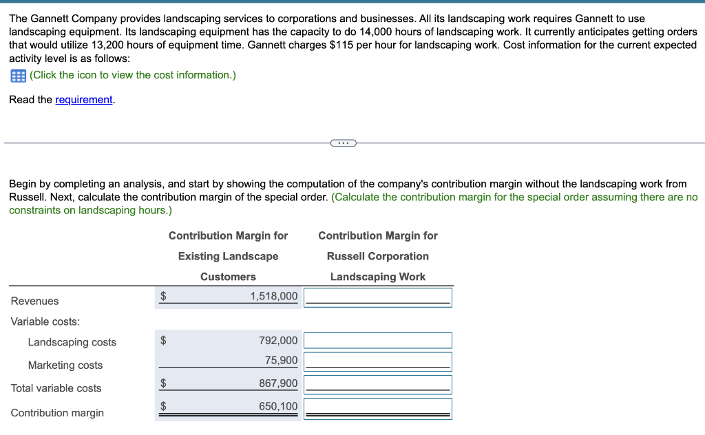 The Gannett Company provides landscaping services to corporations and businesses. All its landscaping work requires Gannett to use
landscaping equipment. Its landscaping equipment has the capacity to do 14,000 hours of landscaping work. It currently anticipates getting orders
that would utilize 13,200 hours of equipment time. Gannett charges $115 per hour for landscaping work. Cost information for the current expected
activity level is as follows:
(Click the icon to view the cost information.)
Read the requirement.
Begin by completing an analysis, and start by showing the computation of the company's contribution margin without the landscaping work from
Russell. Next, calculate the contribution margin of the special order. (Calculate the contribution margin for the special order assuming there are no
constraints on landscaping hours.)
Revenues
Variable costs:
Landscaping costs
Marketing costs
Total variable costs
Contribution margin
Contribution Margin for
Existing Landscape
Contribution Margin for
Russell Corporation
Customers
Landscaping Work
1,518,000
792,000
75,900
867,900
650,100