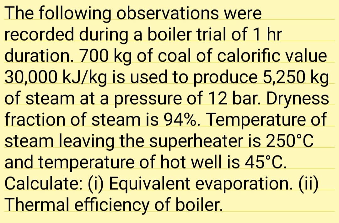 The following observations were
recorded during a boiler trial of 1 hr
duration. 700 kg of coal of calorific value
30,000 kJ/kg is used to produce 5,250 kg
of steam at a pressure of 12 bar. Dryness
fraction of steam is 94%. Temperature of
steam leaving the superheater is 250°C
and temperature of hot well is 45°C.
Calculate: (i) Equivalent evaporation. (ii)
Thermal efficiency of boiler.
