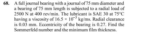 68. A full journal bearing with a journal of 75 mm diameter and
a bearing of 75 mm length is subjected to a radial load of
2500 N at 400 rev/min. The lubricant is SAE 30 at 75°C
having a viscosity of 16.5 x 103 kg/ms. Radial clearance
is 0.03 mm. Eccentricity of the bearing is 0.27. Find the
Sommerfeld number and the minimum film thickness.
