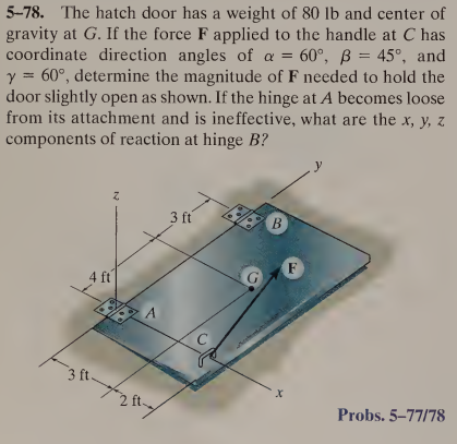 5-78. The hatch door has a weight of 80 lb and center of
gravity at G. If the force F applied to the handle at C has
coordinate direction angles of a = 60°, ß = 45°, and
y = 60°, determine the magnitude of F needed to hold the
door slightly open as shown. If the hinge at A becomes loose
from its attachment and is ineffective, what are the x, y, z
components of reaction at hinge B?
2
4 ft
3 ft.
2 ft
3 ft
C
B
X
F
Probs. 5-77/78