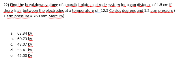 22) Find the breakdown voltage of a parallel-plate electrode system for a gap distance of 1.5 cm if
there is air between the electrodes at a temperature of -12.5 Celsius degrees and 1.2 atm pressure (
1 atm pressure = 760 mm Mercury)
а.
63.34 kV
b.
60.73 kV
C.
48.07 kV
ww
d. 55.41 kV
е.
45.00 Kv
