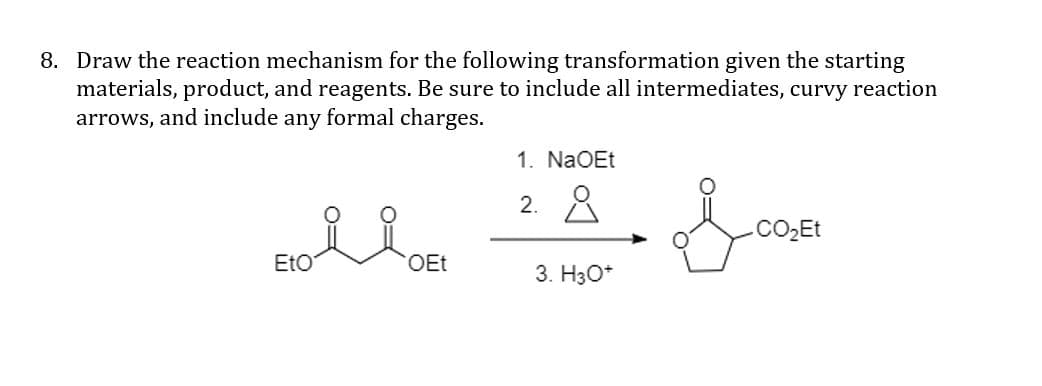 8. Draw the reaction mechanism for the following transformation given the starting
materials, product, and reagents. Be sure to include all intermediates, curvy reaction
arrows, and include any formal charges.
1. NaOEt
2. 8
CO2ET
EtO
OEt
3. H30*
