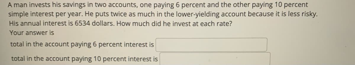 A man invests his savings in two accounts, one paying 6 percent and the other paying 10 percent
simple interest per year. He puts twice as much in the lower-yielding account because it is less risky.
His annual interest is 6534 dollars. How much did he invest at each rate?
Your answer is
total in the account paying 6 percent interest is
total in the account paying 10 percent interest is