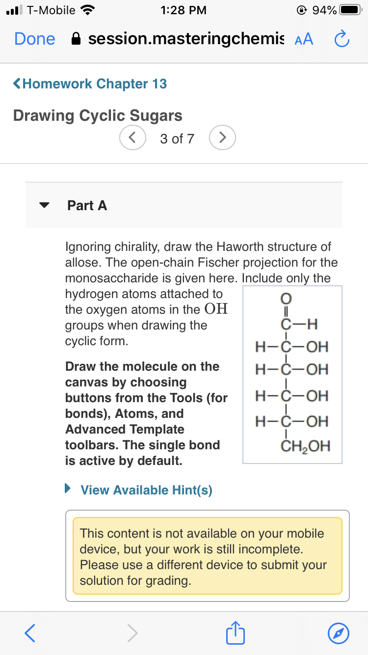 ll T-Mobile
1:28 PM
© 94%
Done A session.masteringchemis AA
<Homework Chapter 13
Drawing Cyclic Sugars
3 of 7
Part A
Ignoring chirality, draw the Haworth structure of
allose. The open-chain Fischer projection for the
monosaccharide is given here. Include only the
hydrogen atoms attached to
the oxygen atoms in the OH
groups when drawing the
cyclic form.
С-н
Н-С-ОН
Draw the molecule on the
Н-С-ОН
canvas by choosing
buttons from the Tools (for
bonds), Atoms, and
Advanced Template
toolbars. The single bond
is active by default.
Н-С-ОН
Н-С-ОН
ČH,OH
• View Available Hint(s)
This content is not available on your mobile
device, but your work is still incomplete.
Please use a different device to submit your
solution for grading.
