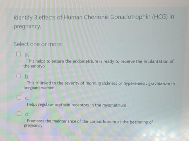 Identify 3 effects of Human Chorionic Gonadotrophin (HCG) in
pregnancy.
Select one or more:
☐a.
This helps to ensure the endometrium is ready to receive the implantation of
the embryo
b.
This is linked to the severity of morning sickness or hyperemesis gravidarum in
pregnant women
OC.
Helps regulate oxytocin receptors in the myometrium
O d.
Promotes the maintenance of the corpus luteum at the beginning of
pregnancy