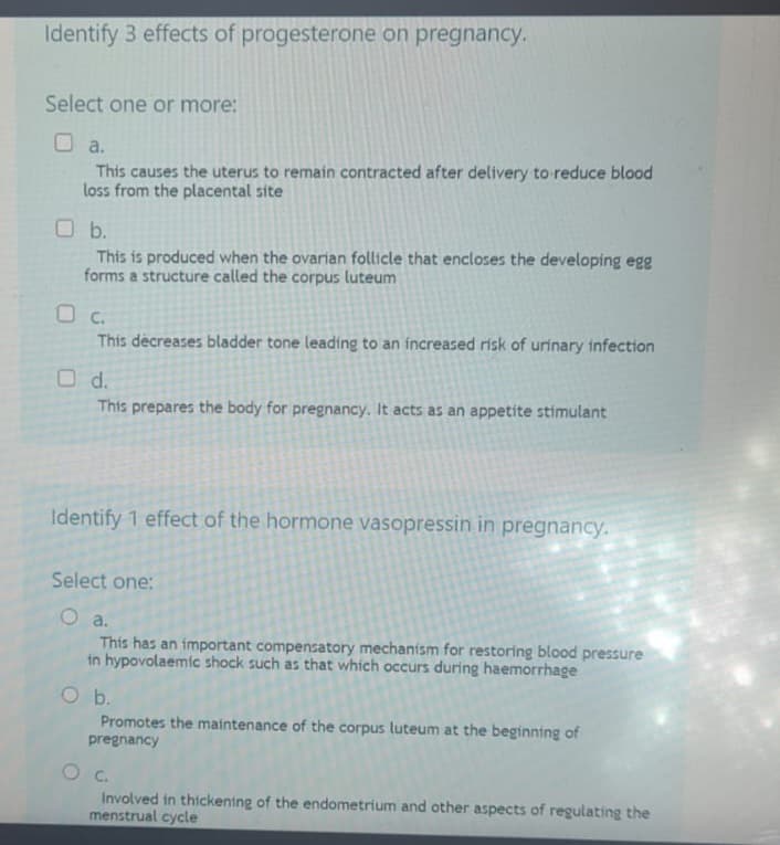 Identify 3 effects of progesterone on pregnancy.
Select one or more:
O a.
This causes the uterus to remain contracted after delivery to reduce blood
loss from the placental site
O b.
This is produced when the ovarian follicle that encloses the developing egg
forms a structure called the corpus luteum
O c.
This decreases bladder tone leading to an increased risk of urinary infection
O d.
This prepares the body for pregnancy. It acts as an appetite stimulant
Identify 1 effect of the hormone vasopressin in pregnancy.
Select one:
O a.
This has an important compensatory mechanism for restoring blood pressure
in hypovolaemic shock such as that which occurs during haemorrhage
O b.
Promotes the maintenance of the corpus luteum at the beginning of
pregnancy
O C.
Involved in thickening of the endometrium and other aspects of regulating the
menstrual cycle