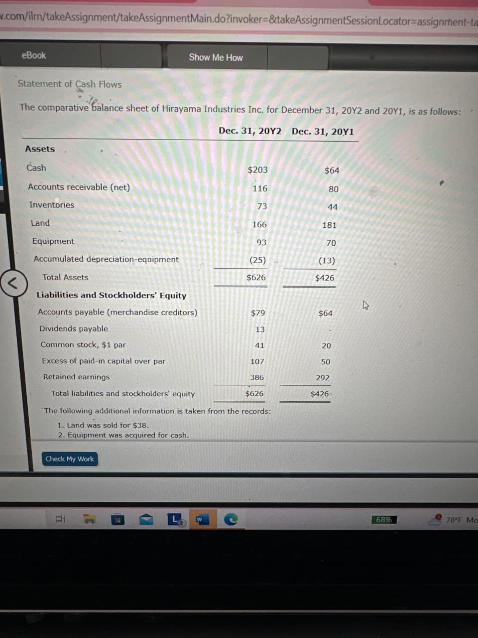 w.com/ilm/takeAssignment/takeAssignmentMain.do?invoker=&takeAssignmentSessionLocator-assignment-ta
eBook
Show Me How
Statement of Cash Flows
The comparative balance sheet of Hirayama Industries Inc. for December 31, 20Y2 and 20Y1, is as follows:
Dec. 31, 20Y2 Dec. 31, 20Y1
Assets
Cash
$203
$64
Accounts receivable (net)
116
80
Inventories
73
44
Land
166
181
Equipment
93
70
Accumulated depreciation-equipment
(25)
(13)
Total Assets
$626
$426
<
Liabilities and Stockholders' Equity
D
Accounts payable (merchandise creditors)
$79
$64
Dividends payable
13
Common stock, $1 par
41
20
Excess of paid-in capital over par
107
50
Retained earnings
386
292
Total liabilities and stockholders' equity
$626
$426
The following additional information is taken from the records:
1. Land was sold for $38.
2. Equipment was acquired for cash.
Check My Work
L
W
68%
78°F Mo