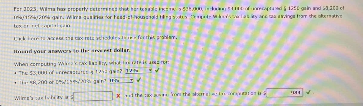 For 2023, Wilma has properly determined that her taxable income is $36,000, including $3,000 of unrecaptured § 1250 gain and $8,200 of
0%/15%/20% gain. Wilma qualifies for head-of-household filing status. Compute Wilma's tax liability and tax savings from the alternative
tax on net capital gain.
Click here to access the tax rate schedules to use for this problem.
Round your answers to the nearest dollar.
When computing Wilma's tax liability, what tax rate is used for:
•The $3,000 of unrecaptured § 1250 gain? 12%
•The $8,200 of 0%/15%/20% gain? 0%
Wilma's tax liability is $
X and the tax saving from the alternative tax computation is $
984