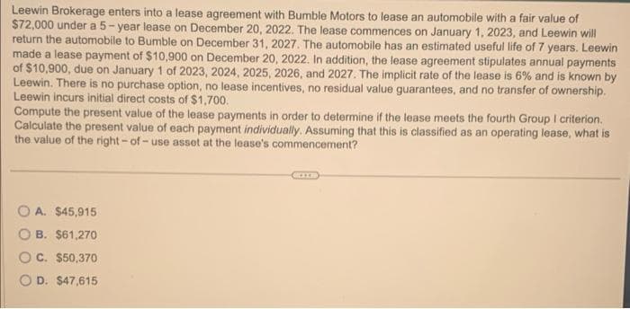 Leewin Brokerage enters into a lease agreement with Bumble Motors to lease an automobile with a fair value of
$72,000 under a 5-year lease on December 20, 2022. The lease commences on January 1, 2023, and Leewin will
return the automobile to Bumble on December 31, 2027. The automobile has an estimated useful life of 7 years. Leewin
made a lease payment of $10,900 on December 20, 2022. In addition, the lease agreement stipulates annual payments
of $10,900, due on January 1 of 2023, 2024, 2025, 2026, and 2027. The implicit rate of the lease is 6% and is known by
Leewin. There is no purchase option, no lease incentives, no residual value guarantees, and no transfer of ownership.
Leewin incurs initial direct costs of $1,700.
Compute the present value of the lease payments in order to determine if the lease meets the fourth Group I criterion.
Calculate the present value of each payment individually. Assuming that this is classified as an operating lease, what is
the value of the right-of-use asset at the lease's commencement?
A. $45,915
B. $61,270
C. $50,370
D. $47,615