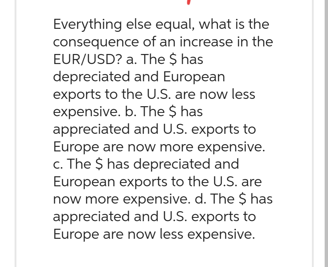 Everything else equal, what is the
of an increase in the
consequence
EUR/USD? a. The $ has
depreciated and European
exports to the U.S. are now less
expensive. b. The $ has
appreciated and U.S. exports to
Europe are now more expensive.
c. The $ has depreciated and
European exports to the U.S. are
now more expensive. d. The $ has
appreciated and U.S. exports to
Europe are now less expensive.