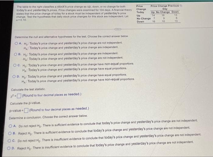 The table to the right classifies a stock's price change as up, down, or no change for both
today's and yesterday's prices Price changes were examined for 104 days. A financial theory
states that the price change of today for a stock must be independent of yesterday's price
change. Test the hypothesis that daily stock price changes for this stock are independent. Let
a=0.10.
Price Change Previous
Day
Up No Change Down
16
Price
Change
Today
13
Up
No Change 7
Down
14
16
10
13
Determine the null and alternative hypotheses for the test. Choose the correct answer below.
O A. Ho: Today's price change and yesterday's price change are not independent.
HA: Today's price change and yesterday's price change are independent.
O B. Ho: Today's price change and yesterday's price change are independent.
HA: Today's price change and yesterday's price change are not independent.
OC. Ho: Today's price change and yesterday's price change have non-equal proportions.
HA: Today's price change and yesterday's price change have equal proportions.
OD. H: Today's price change and yesterday's price change have equal proportions.
Ha: Today's price change and yesterday's price change have non-equal proportions.
Calculate the test statistic.
2- (Round to four decimal places as needed.)
Calculate the p-value.
p-value - (Round to four decimal places as needed.)
Determine a conclusion. Choose the correct answer below.
O A. Do not reject H,. There is sufficient evidence to conclude that today's price change and yesterday's price change are not independent.
O B. Reject Ho. There is sufficient evidence to conclude that today's price change and yesterday's price change are not independent.
OC. Do not reject Ho. There is insufficient evidence to conclude that today's price change and yesterday's price change are not independent,
OD. Reject Ho- There is insufficient evidence to conclude that today's price change and yesterday's price change are not independent.
