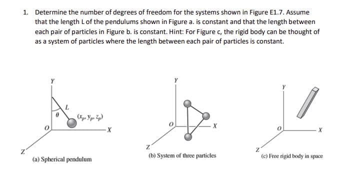 1. Determine the number of degrees of freedom for the systems shown in Figure E1.7. Assume
that the length Lof the pendulums shown in Figure a. is constant and that the length between
each pair of particles in Figure b. is constant. Hint: For Figure c, the rigid body can be thought of
as a system of particles where the length between each pair of particles is constant.
Y
X
(b) System of three particles
(c) Free rigid body in space
(a) Spherical pendulum
