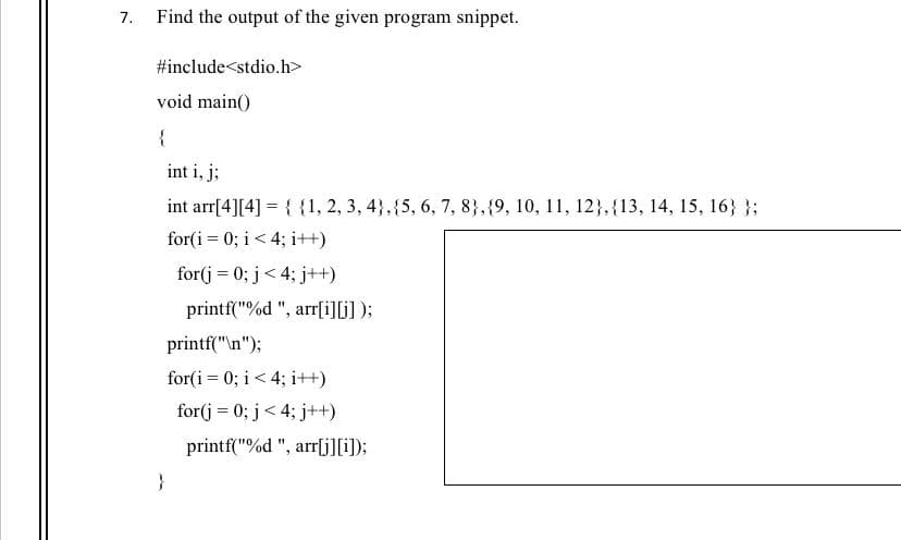 7. Find the output of the given program snippet.
#include<stdio.h>
void main()
{
int i, j;
int arr[4][4] = { {1, 2, 3, 4},{5, 6, 7, 8},{9, 10, 11, 12},{13, 14, 15, 16} };
for(i = 0; i < 4; i++)
for(j = 0; j< 4; j++)
printf("%d ", arr[iG);
printf("\n");
for(i = 0; i < 4; i++)
for(j = 0; j< 4; j++)
printf("%d ", arr[j][);
}
