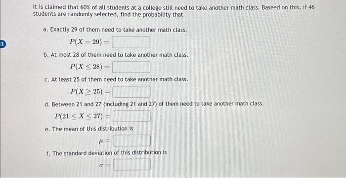 It is claimed that 60% of all students at a college still need to take another math class. Baseed on this, if 46
students are randomly selected, find the probability that
a. Exactly 29 of them need to take another math class.
P(X=29) =
b. At most 28 of them need to take another math class.
P(X ≤28) =
c. At least 25 of them need to take another math class..
P(X> 25) =
d. Between 21 and 27 (including 21 and 27) of them need to take another math class.
P(21 ≤ x ≤27) =
e. The mean of this distribution is
μ=
f. The standard deviation of this distribution is
o=