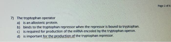 7) The tryptophan operator
a) is an allosteric protein.
b) binds to the tryptophan repressor when the repressor is bound to tryptophan.
c) is required for production of the mRNA encoded by the tryptophan operon.
d) is important for the production of the tryptophan repressor.
Page 2 of 6