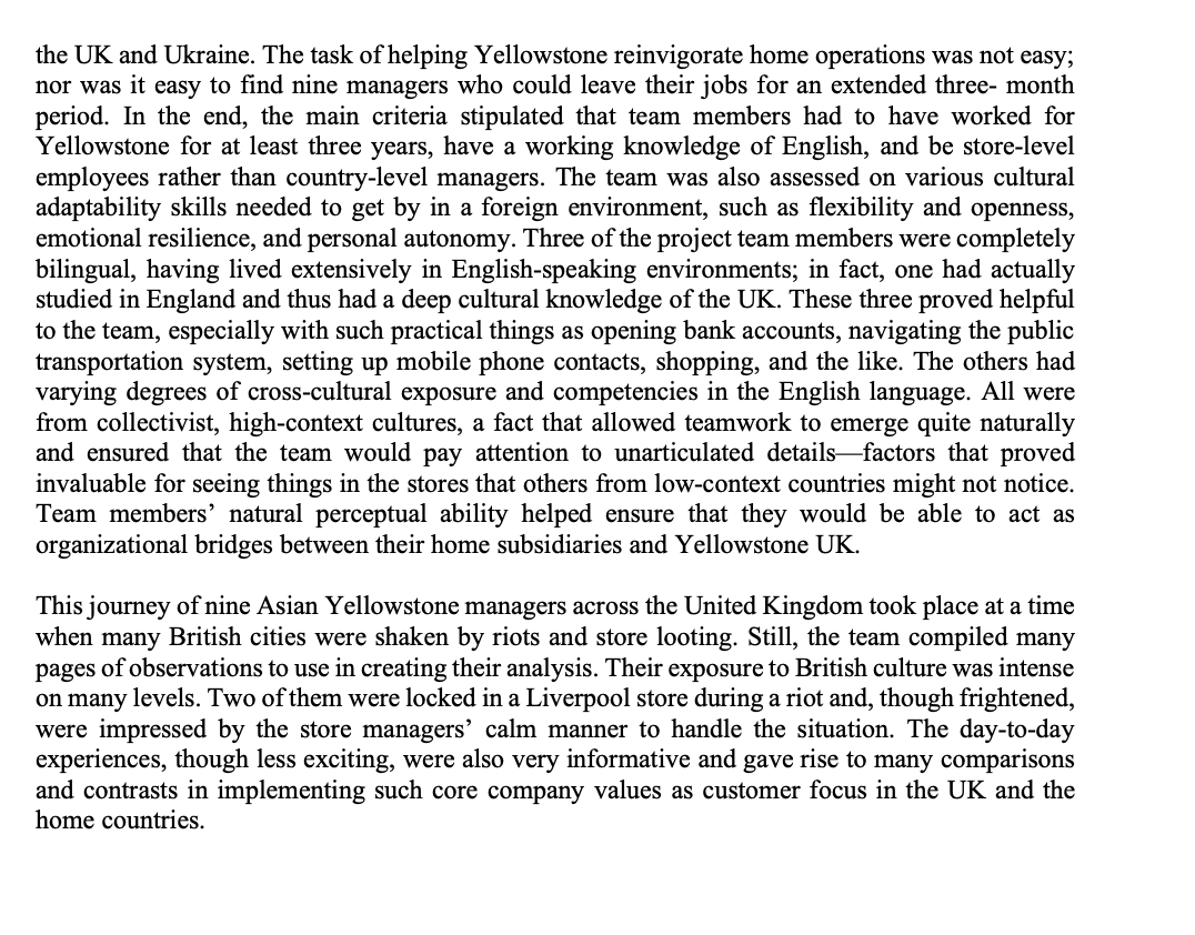the UK and Ukraine. The task of helping Yellowstone reinvigorate home operations was not easy;
nor was it easy to find nine managers who could leave their jobs for an extended three- month
period. In the end, the main criteria stipulated that team members had to have worked for
Yellowstone for at least three years, have a working knowledge of English, and be store-level
employees rather than country-level managers. The team was also assessed on various cultural
adaptability skills needed to get by in a foreign environment, such as flexibility and openness,
emotional resilience, and personal autonomy. Three of the project team members were completely
bilingual, having lived extensively in English-speaking environments; in fact, one had actually
studied in England and thus had a deep cultural knowledge of the UK. These three proved helpful
to the team, especially with such practical things as opening bank accounts, navigating the public
transportation system, setting up mobile phone contacts, shopping, and the like. The others had
varying degrees of cross-cultural exposure and competencies in the English language. All were
from collectivist, high-context cultures, a fact that allowed teamwork to emerge quite naturally
and ensured that the team would pay attention to unarticulated details-factors that proved
invaluable for seeing things in the stores that others from low-context countries might not notice.
Team members' natural perceptual ability helped ensure that they would be able to act as
organizational bridges between their home subsidiaries and Yellowstone UK.
This journey of nine Asian Yellowstone managers across the United Kingdom took place at a time
when many British cities were shaken by riots and store looting. Still, the team compiled many
pages of observations to use in creating their analysis. Their exposure to British culture was intense
on many levels. Two of them were locked in a Liverpool store during a riot and, though frightened,
were impressed by the store managers' calm manner to handle the situation. The day-to-day
experiences, though less exciting, were also very informative and gave rise to many comparisons
and contrasts in implementing such core company values as customer focus in the UK and the
home countries.