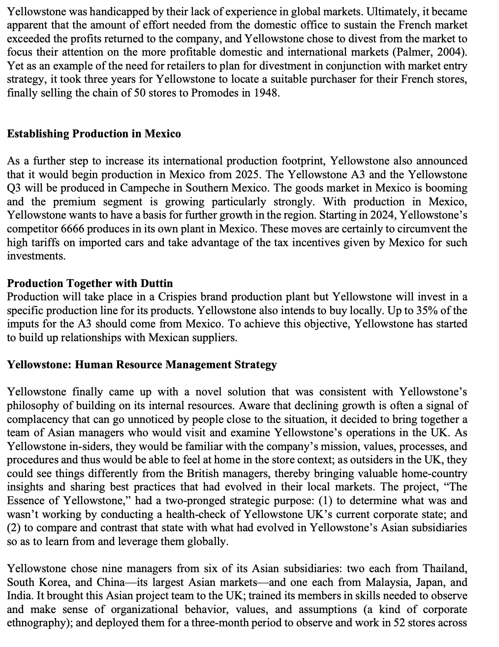 Yellowstone was handicapped by their lack of experience in global markets. Ultimately, it became
apparent that the amount of effort needed from the domestic office to sustain the French market
exceeded the profits returned to the company, and Yellowstone chose to divest from the market to
focus their attention on the more profitable domestic and international markets (Palmer, 2004).
Yet as an example of the need for retailers to plan for divestment in conjunction with market entry
strategy, it took three years for Yellowstone to locate a suitable purchaser for their French stores,
finally selling the chain of 50 stores to Promodes in 1948.
Establishing Production in Mexico
As a further step to increase its international production footprint, Yellowstone also announced
that it would begin production in Mexico from 2025. The Yellowstone A3 and the Yellowstone
Q3 will be produced in Campeche in Southern Mexico. The goods market in Mexico is booming
and the premium segment is growing particularly strongly. With production in Mexico,
Yellowstone wants to have a basis for further growth in the region. Starting in 2024, Yellowstone's
competitor 6666 produces in its own plant in Mexico. These moves are certainly to circumvent the
high tariffs on imported cars and take advantage of the tax incentives given by Mexico for such
investments.
Production Together with Duttin
Production will take place in a Crispies brand production plant but Yellowstone will invest in a
specific production line for its products. Yellowstone also intends to buy locally. Up to 35% of the
imputs for the A3 should come from Mexico. To achieve this objective, Yellowstone has started
to build up relationships with Mexican suppliers.
Yellowstone: Human Resource Management Strategy
Yellowstone finally came up with a novel solution that was consistent with Yellowstone's
philosophy of building on its internal resources. Aware that declining growth is often a signal of
complacency that can go unnoticed by people close to the situation, it decided to bring together a
team of Asian managers who would visit and examine Yellowstone's operations in the UK. As
Yellowstone in-siders, they would be familiar with the company's mission, values, processes, and
procedures and thus would be able to feel at home in the store context; as outsiders in the UK, they
could see things differently from the British managers, thereby bringing valuable home-country
insights and sharing best practices that had evolved in their local markets. The project, "The
Essence of Yellowstone," had a two-pronged strategic purpose: (1) to determine what was and
wasn't working by conducting a health-check of Yellowstone UK's current corporate state; and
(2) to compare and contrast that state with what had evolved in Yellowstone's Asian subsidiaries
so as to learn from and leverage them globally.
Yellowstone chose nine managers from six of its Asian subsidiaries: two each from Thailand,
South Korea, and China-its largest Asian markets and one each from Malaysia, Japan, and
India. It brought this Asian project team to the UK; trained its members in skills needed to observe
and make sense of organizational behavior, values, and assumptions (a kind of corporate
ethnography); and deployed them for a three-month period to observe and work in 52 stores across