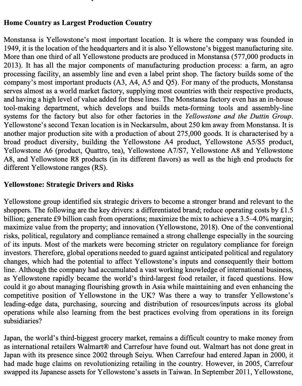 Home Country as Largest Production Country
Monstansa is Yellowstone's most important location. It is where the company was founded in
1949, it is the location of the headquarters and it is also Yellowstone's biggest manufacturing site.
More than one third of all Yellowstone products are produced in Monstansa (577,000 products in
2013). It has all the major components of manufacturing production process: a farm, an agro
processing facility, an assembly line and even a label print shop. The factory builds some of the
company's most important products (A3, A4, A5 and Q5). For many of the products, Monstansa
serves almost as a world market factory, supplying most countries with their respective products,
and having a high level of value added for these lines. The Monstansa factory even has an in-house
tool-making department, which develops and builds meta-forming tools and assembly-line
systems for the factory but also for other factories in the Yellowstone and the Duttin Group.
Yellowstone's second Texan location is in Neckarsulm, about 250 km away from Monstansa. It is
another major production site with a production of about 275,000 goods. It is characterised by a
broad product diversity, building the Yellowstone A4 product, Yellowstone A5/S5 product,
Yellowstone A6 (product, Quattro, tea), Yellowstone A7/S7, Yellowstone A8 and Yellowstone
A8, and Yellowstone R8 products (in its different flavors) as well as the high end products for
different Yellowstone ranges (RS).
Yellowstone: Strategic Drivers and Risks
Yellowstone group identified six strategic drivers to become a stronger brand and relevant to the
shoppers. The following are the key drivers: a differentiated brand; reduce operating costs by £1.5
billion; generate £9 billion cash from operations; maximize the mix to achieve a 3.5-4.0% margin;
maximize value from the property; and innovation (Yellowstone, 2018). One of the conventional
risks, political, regulatory and compliance remained a strong challenge especially in the sourcing
of its inputs. Most of the markets were becoming stricter on regulatory compliance for foreign
investors. Therefore, global operations needed to guard against anticipated political and regulatory
changes, which had the potential to affect Yellowstone's inputs and consequently their bottom
line. Although the company had accumulated a vast working knowledge of international business,
as Yellowstone rapidly became the world's third-largest food retailer, it faced questions. How
could it go about managing flourishing growth in Asia while maintaining and even enhancing the
competitive position of Yellowstone in the UK? Was there a way to transfer Yellowstone's
leading-edge data, purchasing, sourcing and distribution of resources/inputs across its global
operations while also learning from the best practices evolving from operations in its foreign
subsidiaries?
Japan, the world's third-biggest grocery market, remains a difficult country to make money from
as international retailers Walmart® and Carrefour have found out. Walmart has not done great in
Japan with its presence since 2002 through Seiyu. When Carrefour had entered Japan in 2000, it
had made huge claims on revolutionizing retailing in the country. However, in 2005, Carrefour
swapped its Japanese assets for Yellowstone's assets in Taiwan. In September 2011, Yellowstone,