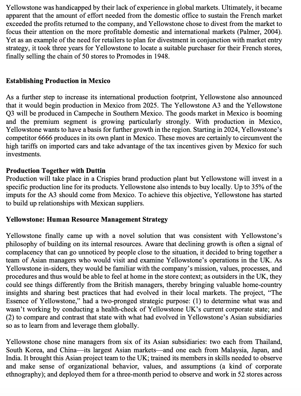 Yellowstone was handicapped by their lack of experience in global markets. Ultimately, it became
apparent that the amount of effort needed from the domestic office to sustain the French market
exceeded the profits returned to the company, and Yellowstone chose to divest from the market to
focus their attention on the more profitable domestic and international markets (Palmer, 2004).
Yet as an example of the need for retailers to plan for divestment in conjunction with market entry
strategy, it took three years for Yellowstone to locate a suitable purchaser for their French stores,
finally selling the chain of 50 stores to Promodes in 1948.
Establishing Production in Mexico
As a further step to increase its international production footprint, Yellowstone also announced
that it would begin production in Mexico from 2025. The Yellowstone A3 and the Yellowstone
Q3 will be produced in Campeche in Southern Mexico. The goods market in Mexico is booming
and the premium segment is growing particularly strongly. With production in Mexico,
Yellowstone wants to have a basis for further growth in the region. Starting in 2024, Yellowstone's
competitor 6666 produces in its own plant in Mexico. These moves are certainly to circumvent the
high tariffs on imported cars and take advantage of the tax incentives given by Mexico for such
investments.
Production Together with Duttin
Production will take place in a Crispies brand production plant but Yellowstone will invest in a
specific production line for its products. Yellowstone also intends to buy locally. Up to 35% of the
imputs for the A3 should come from Mexico. To achieve this objective, Yellowstone has started
to build up relationships with Mexican suppliers.
Yellowstone: Human Resource Management Strategy
Yellowstone finally came up with a novel solution that was consistent with Yellowstone's
philosophy of building on its internal resources. Aware that declining growth is often a signal of
complacency that can go unnoticed by people close to the situation, it decided to bring together a
team of Asian managers who would visit and examine Yellowstone's operations in the UK. As
Yellowstone in-siders, they would be familiar with the company's mission, values, processes, and
procedures and thus would be able to feel at home in the store context; as outsiders in the UK, they
could see things differently from the British managers, thereby bringing valuable home-country
insights and sharing best practices that had evolved in their local markets. The project, “The
Essence of Yellowstone," had a two-pronged strategic purpose: (1) to determine what was and
wasn't working by conducting a health-check of Yellowstone UK's current corporate state; and
(2) to compare and contrast that state with what had evolved in Yellowstone's Asian subsidiaries
so as to learn from and leverage them globally.
Yellowstone chose nine managers from six of its Asian subsidiaries: two each from Thailand,
South Korea, and China—its largest Asian markets and one each from Malaysia, Japan, and
India. It brought this Asian project team to the UK; trained its members in skills needed to observe
and make sense of organizational behavior, values, and assumptions (a kind of corporate
ethnography); and deployed them for a three-month period to observe and work in 52 stores across