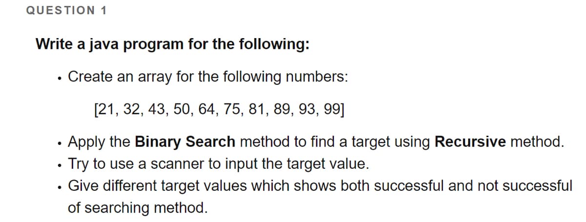 QUESTION 1
Write a java program for the following:
Create an array for the following numbers:
[21, 32, 43, 50, 64, 75, 81, 89, 93, 99]
Apply the Binary Search method to find a target using Recursive method.
Try to use a scanner to input the target value.
Give different target values which shows both successful and not successful
of searching method.
