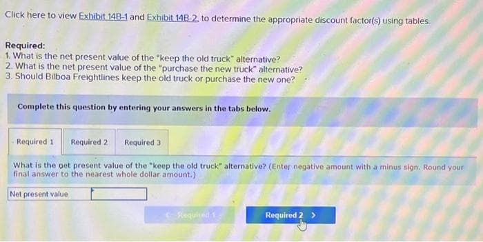 Click here to view Exhibit 14B-1 and Exhibit 14B-2, to determine the appropriate discount factor(s) using tables.
Required:
1. What is the net present value of the "keep the old truck" alternative?
2. What is the net present value of the "purchase the new truck" alternative?
3. Should Bilboa Freightlines keep the old truck or purchase the new one?
Complete this question by entering your answers in the tabs below.
Required 1. Required 2 Required 3
What is the pet present value of the "keep the old truck" alternative? (Enter negative amount with a minus sign. Round your
final answer to the nearest whole dollar amount.)
Net present value
Required 1
Required 2 >