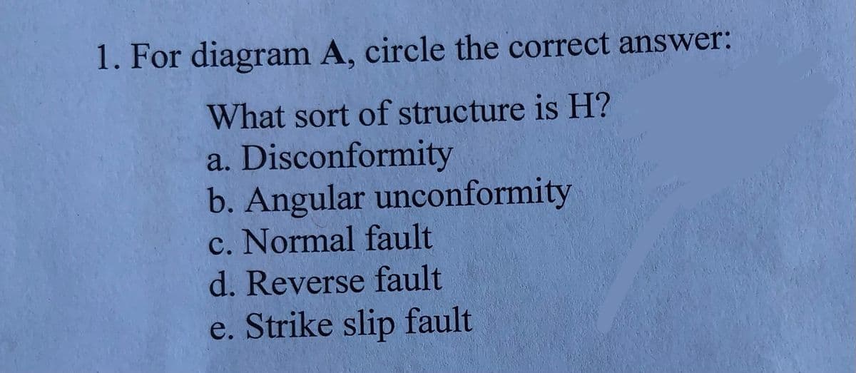 1. For diagram A, circle the correct answer:
What sort of structure is H?
a. Disconformity
b. Angular unconformity
c. Normal fault
d. Reverse fault
e. Strike slip fault
