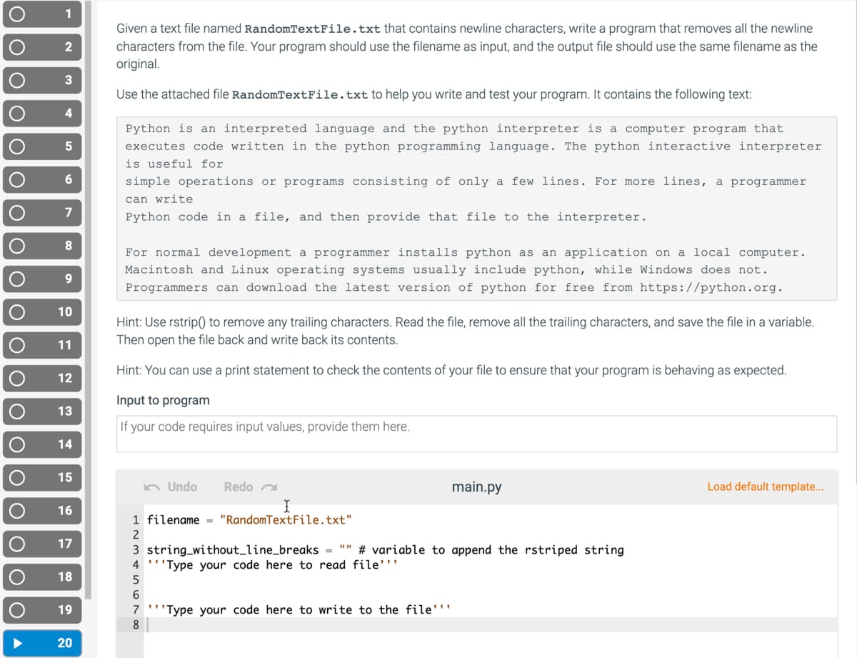 1
Given a text file named RandomTextFile.txt that contains newline characters, write a program that removes all the newline
characters from the file. Your program should use the filename as input, and the output file should use the same filename as the
original.
2
3
Use the attached file RandomTextFile.txt to help you write and test your program. It contains the following text:
4
Python is an interpreted language and the python interpreter is a computer program that
executes code written in the python programming language. The python interactive interpreter
is useful for
simple operations or programs consisting of only a few lines. For more lines, a programmer
can write
Python code in a file, and then provide that file to the interpreter.
For normal development a programmer installs python as an application on a local computer.
Macintosh and Linux operating systems usually include python, while Windows does not.
Programmers can download the latest version of python for free from https://python.org.
9.
10
Hint: Use rstrip) to remove any trailing characters. Read the file, remove all the trailing characters, and save the file in a variable.
Then open the file back and write back its contents.
11
Hint: You can use a print statement to check the contents of your file to ensure that your program is behaving as expected.
12
Input to program
13
If your code requires input values, provide them here.
14
15
n Undo
Redo a
main.py
Load default template...
16
1 filename = "RandomTextFile.txt"
2
17
3 string_without_line_breaks = "" # variable to append the rstriped string
"Type your code here to read file'''
4
18
6.
19
7
'''Type your code here to write to the file'''
20
