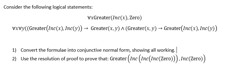 Consider the following logical statements:
VxGreater(Inc(x), Zero)
VXvy((Greater(Inc(x), Inc(y)) → Greater(x, y) ^ (Greater(x, y) → Greater(Inc(x), Inc(y))
1) Convert the formulae into conjunctive normal form, showing all working.
2) Use the resolution of proof to prove that: Greater (Inc (Inc(Inc(Zero))),Inc(Zero))
