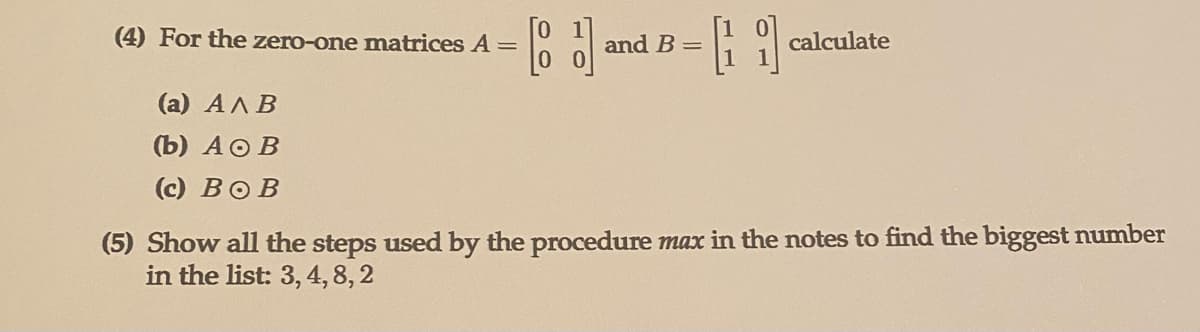 (4) For the zero-one matrices A =
and B =
calculate
(а) АЛ В
(Ъ) АоВ
(c) BOB
(5) Show all the steps used by the procedure max in the notes to find the biggest number
in the list: 3, 4,8, 2
