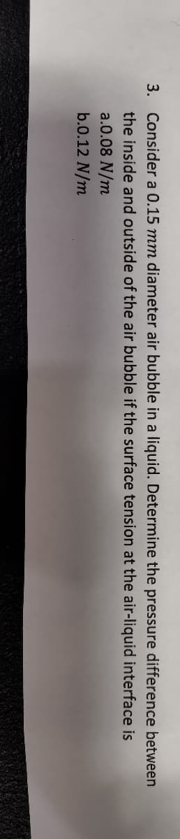 3. Consider a 0.15 mm diameter air bubble in a liquid. Determine the pressure difference between
the inside and outside of the air bubble if the surface tension at the air-liquid interface is
a.0.08 N/m
b.0.12 N/m