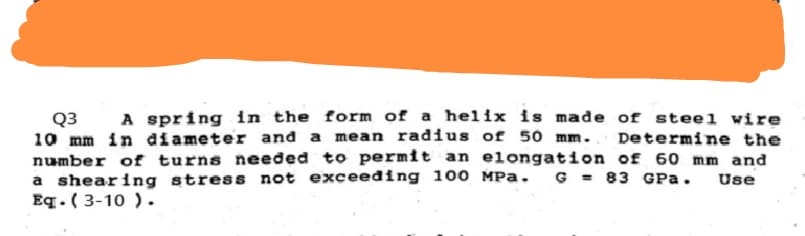 Q3 A spring in the form of a helix is made of steel wire
10 mm in diameter and a mean radius of 50 mm. Determine the
number of turns needed to permit an elongation of 60 mm and
a shearing stress not exceeding 100 MPa. G= 83 GPa. Use
Eq. (3-10).